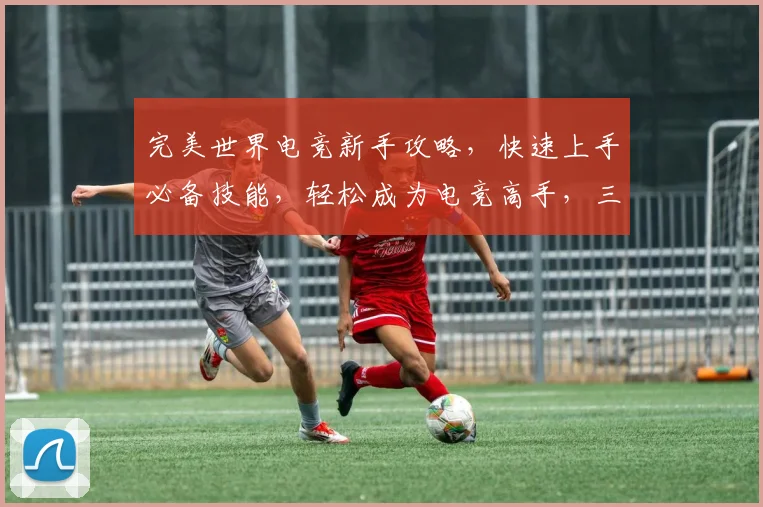 完美世界电竞新手攻略，快速上手必备技能，轻松成为电竞高手，三大技巧分享