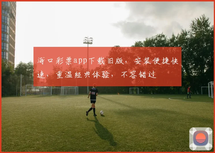 海口彩票app下载旧版，安装便捷快速，重温经典体验，不容错过
